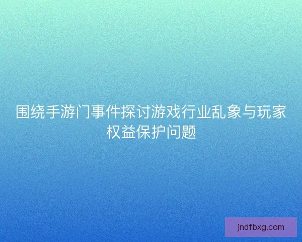 围绕手游门事件探讨游戏行业乱象与玩家权益保护问题