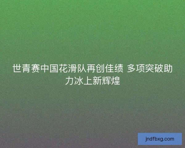 世青赛中国花滑队再创佳绩 多项突破助力冰上新辉煌